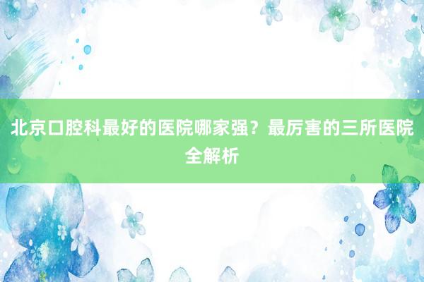 北京口腔科最好的医院哪家强？最厉害的三所医院全解析