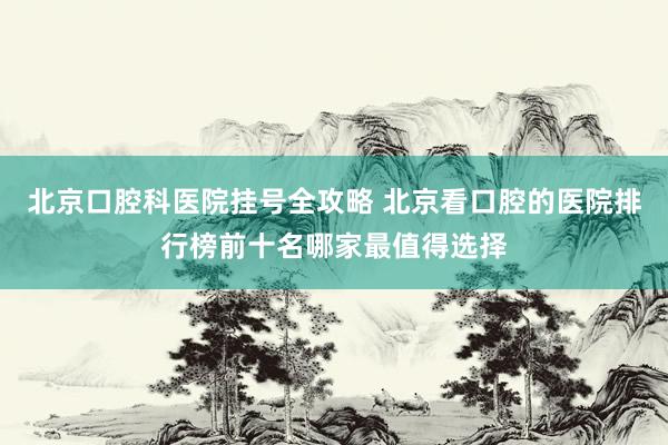 北京口腔科医院挂号全攻略 北京看口腔的医院排行榜前十名哪家最值得选择