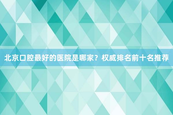 北京口腔最好的医院是哪家？权威排名前十名推荐