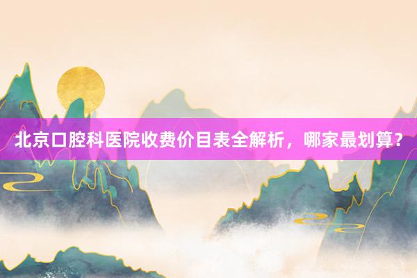 北京口腔科医院收费价目表全解析，哪家最划算？