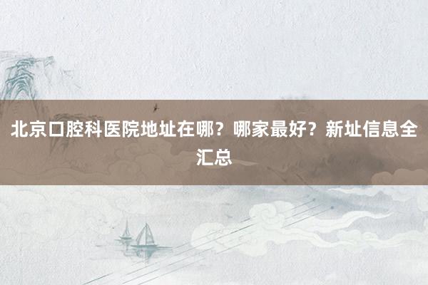 北京口腔科医院地址在哪？哪家最好？新址信息全汇总