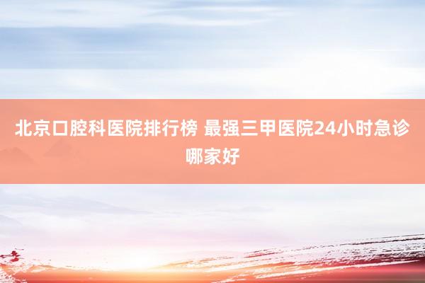 北京口腔科医院排行榜 最强三甲医院24小时急诊哪家好