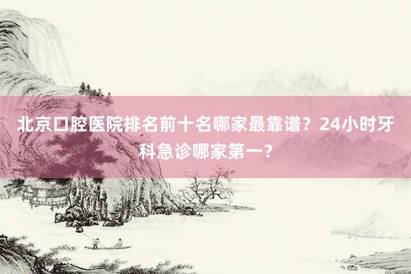 北京口腔医院排名前十名哪家最靠谱？24小时牙科急诊哪家第一？