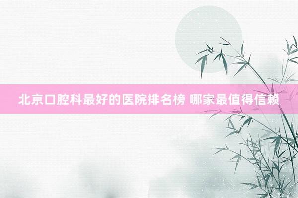 北京口腔科最好的医院排名榜 哪家最值得信赖