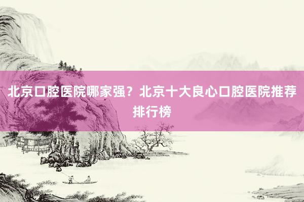 北京口腔医院哪家强？北京十大良心口腔医院推荐排行榜