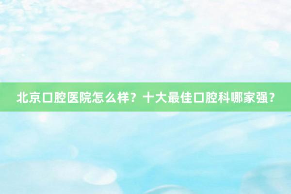 北京口腔医院怎么样？十大最佳口腔科哪家强？
