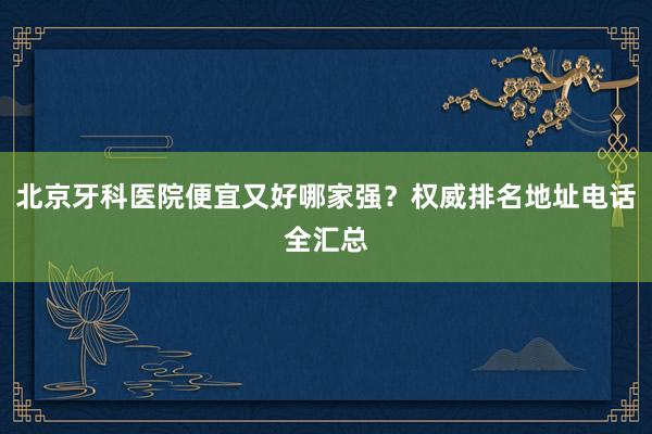 北京牙科医院便宜又好哪家强？权威排名地址电话全汇总