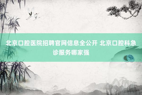 北京口腔医院招聘官网信息全公开 北京口腔科急诊服务哪家强