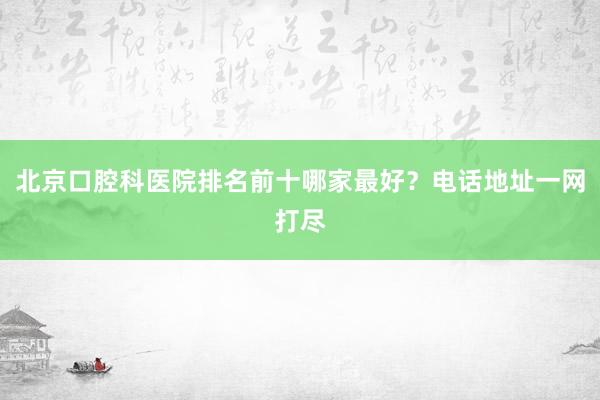 北京口腔科医院排名前十哪家最好？电话地址一网打尽