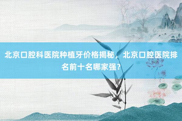 北京口腔科医院种植牙价格揭秘，北京口腔医院排名前十名哪家强？
