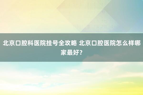 北京口腔科医院挂号全攻略 北京口腔医院怎么样哪家最好？
