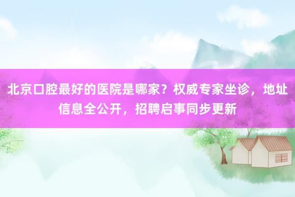 北京口腔最好的医院是哪家？权威专家坐诊，地址信息全公开，招聘启事同步更新