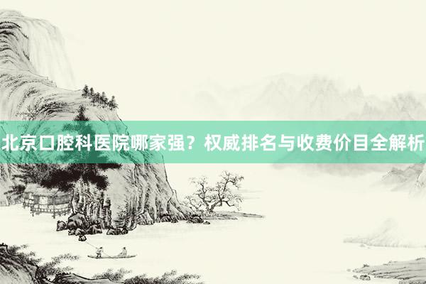 北京口腔科医院哪家强？权威排名与收费价目全解析