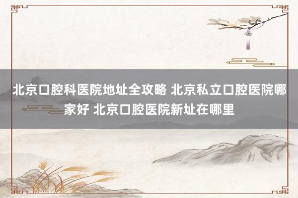 北京口腔科医院地址全攻略 北京私立口腔医院哪家好 北京口腔医院新址在哪里