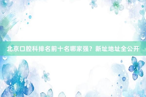 北京口腔科排名前十名哪家强？新址地址全公开