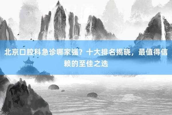 北京口腔科急诊哪家强？十大排名揭晓，最值得信赖的至佳之选