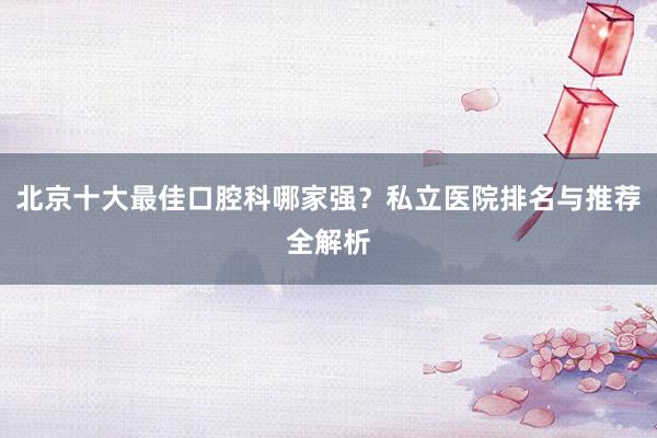 北京十大最佳口腔科哪家强？私立医院排名与推荐全解析