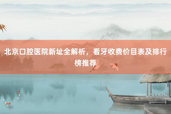 北京口腔医院新址全解析，看牙收费价目表及排行榜推荐