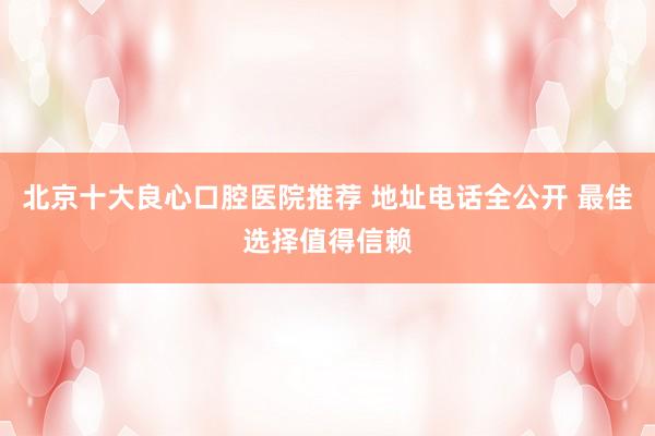 北京十大良心口腔医院推荐 地址电话全公开 最佳选择值得信赖