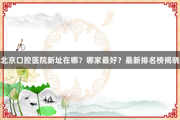 北京口腔医院新址在哪？哪家最好？最新排名榜揭晓