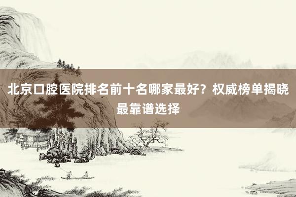 北京口腔医院排名前十名哪家最好？权威榜单揭晓最靠谱选择
