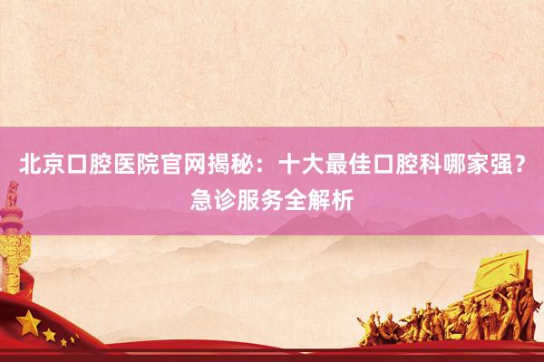 北京口腔医院官网揭秘：十大最佳口腔科哪家强？急诊服务全解析
