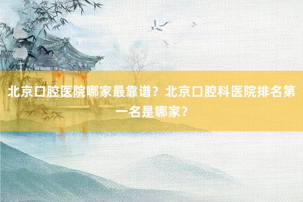 北京口腔医院哪家最靠谱？北京口腔科医院排名第一名是哪家？