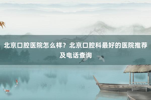 北京口腔医院怎么样？北京口腔科最好的医院推荐及电话查询