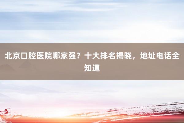 北京口腔医院哪家强？十大排名揭晓，地址电话全知道