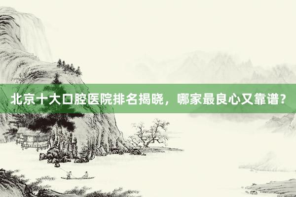 北京十大口腔医院排名揭晓，哪家最良心又靠谱？