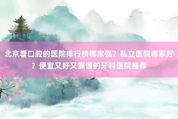北京看口腔的医院排行榜哪家强？私立医院哪家好？便宜又好又靠谱的牙科医院推荐