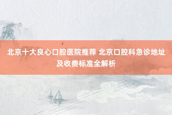 北京十大良心口腔医院推荐 北京口腔科急诊地址及收费标准全解析