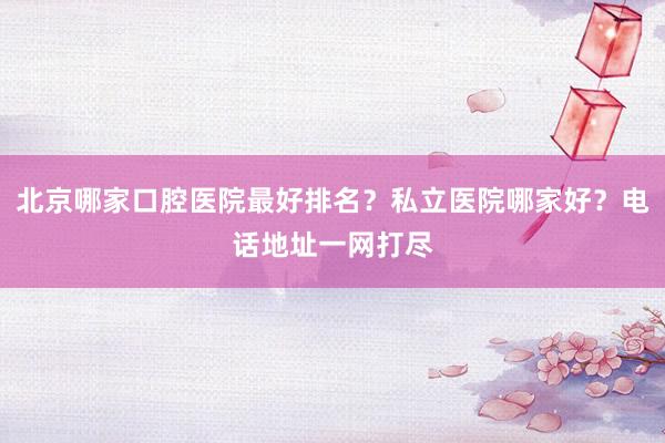北京哪家口腔医院最好排名？私立医院哪家好？电话地址一网打尽
