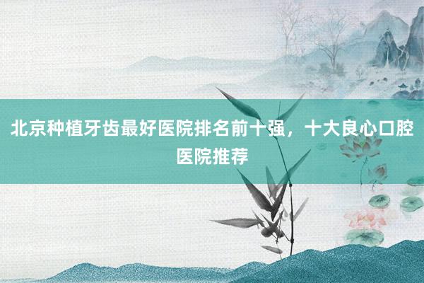 北京种植牙齿最好医院排名前十强，十大良心口腔医院推荐