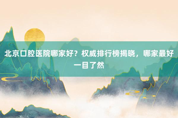 北京口腔医院哪家好？权威排行榜揭晓，哪家最好一目了然