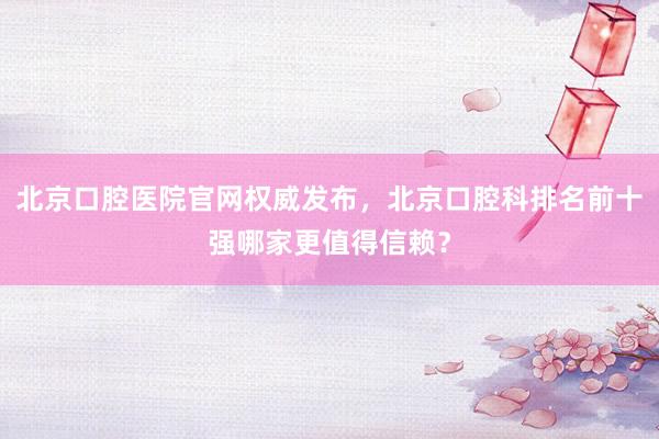 北京口腔医院官网权威发布，北京口腔科排名前十强哪家更值得信赖？