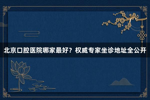 北京口腔医院哪家最好？权威专家坐诊地址全公开