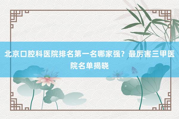 北京口腔科医院排名第一名哪家强？最厉害三甲医院名单揭晓