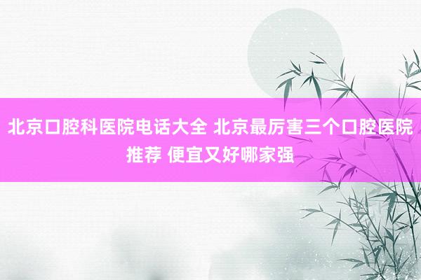 北京口腔科医院电话大全 北京最厉害三个口腔医院推荐 便宜又好哪家强