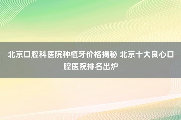 北京口腔科医院种植牙价格揭秘 北京十大良心口腔医院排名出炉