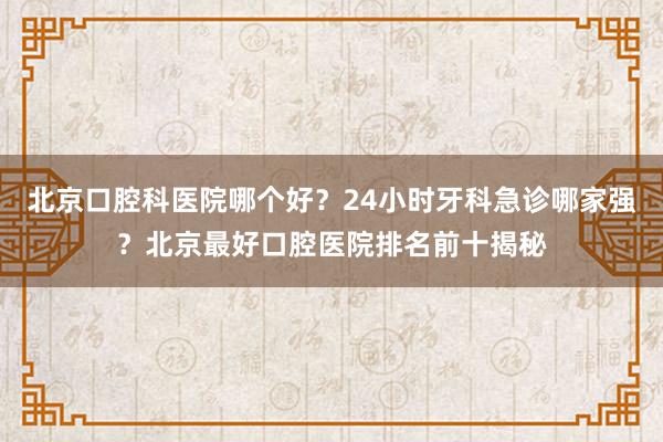 北京口腔科医院哪个好？24小时牙科急诊哪家强？北京最好口腔医院排名前十揭秘