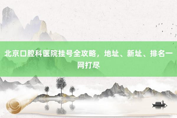 北京口腔科医院挂号全攻略，地址、新址、排名一网打尽