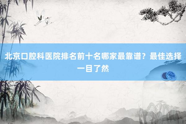 北京口腔科医院排名前十名哪家最靠谱？最佳选择一目了然
