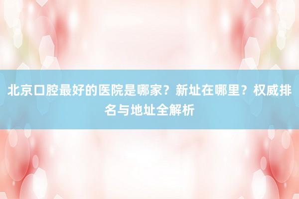 北京口腔最好的医院是哪家？新址在哪里？权威排名与地址全解析