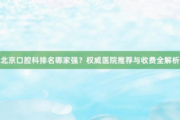 北京口腔科排名哪家强？权威医院推荐与收费全解析