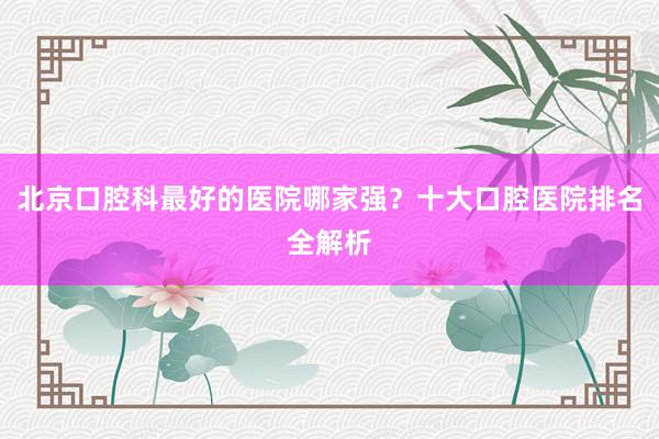 北京口腔科最好的医院哪家强？十大口腔医院排名全解析