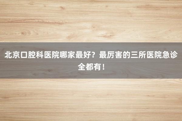 北京口腔科医院哪家最好？最厉害的三所医院急诊全都有！