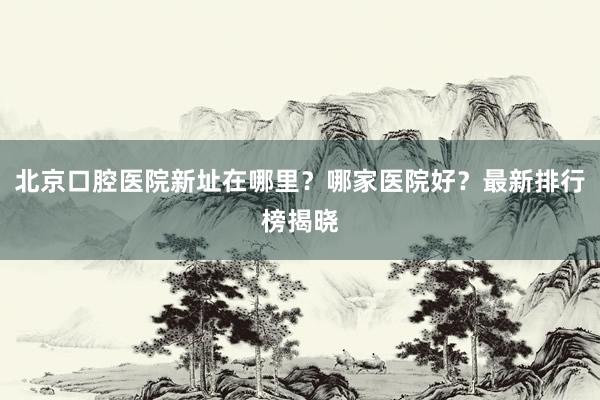 北京口腔医院新址在哪里？哪家医院好？最新排行榜揭晓