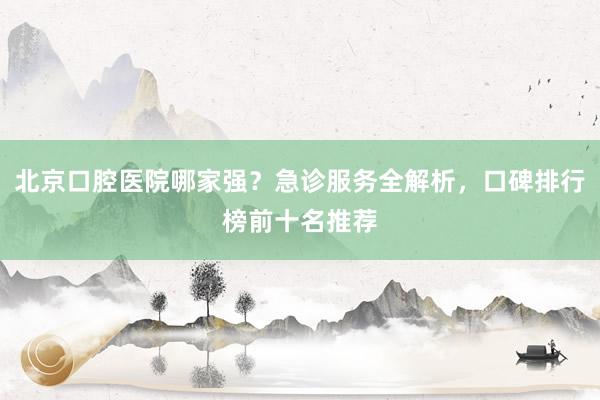 北京口腔医院哪家强？急诊服务全解析，口碑排行榜前十名推荐
