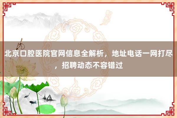 北京口腔医院官网信息全解析，地址电话一网打尽，招聘动态不容错过
